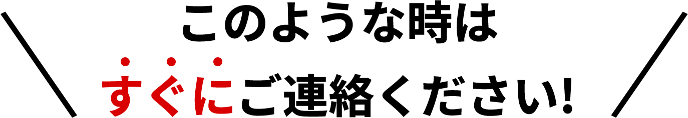 このような時はすぐにご連絡ください!