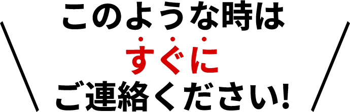 このような時はすぐにご連絡ください